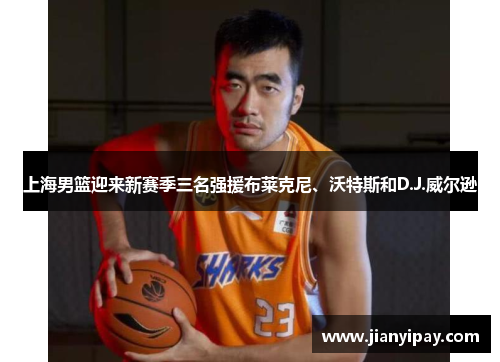 上海男篮迎来新赛季三名强援布莱克尼、沃特斯和D.J.威尔逊