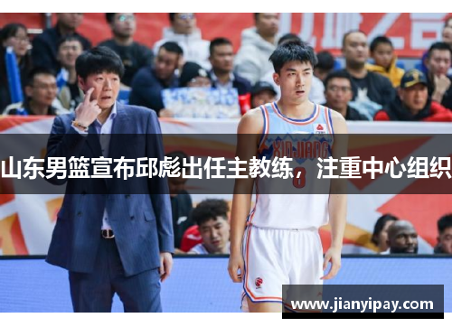 山东男篮宣布邱彪出任主教练，注重中心组织